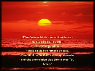 “ Père Céleste, bénis mon ami (e) dans ce que tu sais qu’il ou elle  a besoin aujourd’hui!  Puisse sa vie être remplie de paix,  d’amour et de puissance alors qu’il ou elle  cherche une relation plus étroite avec Toi. Amen."  
