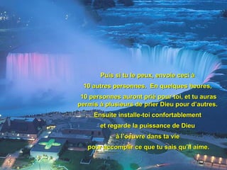 Puis si tu le peux, envoie ceci à  10 autres personnes.  En quelques heures,  10 personnes auront prié pour toi, et tu auras permis à plusieurs de prier Dieu pour d’autres.  Ensuite installe-toi confortablement  et regarde la puissance de Dieu  à l’oeuvre dans ta vie  pour accomplir ce que tu sais qu’Il aime. 