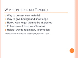 WHAT’S IN IT FOR ME: TEACHER
 Way to present new material
 Way to give background knowledge
 Hook...way to get them to be interested
 Enhancement for current lessons
 Helpful way to retain new information

"The Educational Uses of Digital Storytelling" by Bernard R. Robin
 