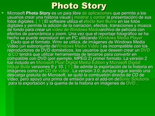 Photo Story
 Microsoft Photo Story es un país libre de aplicaciones que permite a los
  usuarios crear una historia visual ( mostrar y contar la presentación) de sus
  fotos digitales. [ 1 ] El software utiliza el efecto Ken Burns en las fotos
  digitales y permite la adición de la narración, efectos, transiciones y música
  de fondo para crear un vídeo de Windows Mediaarchivo de película con
  efectos de panorámica y zoom. Una vez que el reportaje fotográfico se ha
  hecho se puede reproducir en un PC utilizando Windows Media Player
   . Dado que el formato. Wmv se utiliza, de imágenes de Windows Media
  Video (un subconjunto deWindows Media Video ) es incompatible con los
  reproductores de DVD domésticos, los usuarios que deseen crear un DVD
   o CD tendrá que utilizar herramientas de terceros para convertir en
  compatible con DVD (por ejemplo, MPEG 2) primer formato. La versión 2
  fue incluido en Microsoft Plus! Digital Media Edition y Microsoft Digital
  Image Suite versiones 9 y 10. [ 1 ] Se admite la exportación de la historia en
  imágenes como un CD de vídeo . La versión 3.0, aunque sigue siendo una
  descarga gratuita de Microsoft, se quitó la combustión directa de CD de
  vídeo, pero apoyó una prima de emisión para el add-on deSonic Solutions
   para la exportación y la quema de la historia en imágenes de DVD .
 
