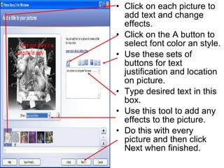 Click on each picture to add text and change effects. Click on the A button to select font color an style. Use these sets of buttons for text justification and location on picture. Type desired text in this box. Use this tool to add any effects to the picture. Do this with every picture and then click Next when finished. 