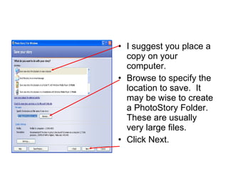 I suggest you place a copy on your computer. Browse to specify the location to save.  It may be wise to create a PhotoStory Folder.  These are usually very large files. Click Next. 