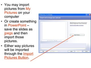 You may import pictures from  My Pictures  on your computer  Or create something in  PowerPoint  – save the slides as  jpegs  and then import those pictures. Either way pictures will be imported through the  Import Pictures Button . 