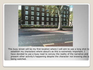 This busy street will be my first location where I will aim to use a long shot to
  establish my characters where about’s as this is extremely important. I
  have decided to use a busy road to convey the reality of the narrative and
  present other activity’s happening despite the character not knowing she is
  being watched.
 