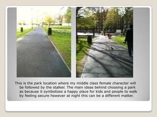 This is the park location where my middle class female character will
  be followed by the stalker. The main ideas behind choosing a park
  as because it symbolizes a happy place for kids and people to walk
  by feeling secure however at night this can be a different matter.
 