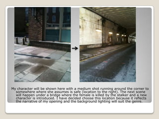 My character will be shown here with a medium shot running around the corner to
  somewhere where she assumes is safe (location to the right). The next scene
  will happen under a bridge where the female is killed by the stalker and a new
  character is introduced. I have decided choose this location because it reflects
  the narrative of my opening and the background lighting will suit the genre.
 