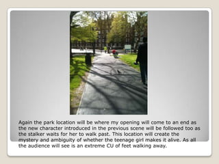 Again the park location will be where my opening will come to an end as
the new character introduced in the previous scene will be followed too as
the stalker waits for her to walk past. This location will create the
mystery and ambiguity of whether the teenage girl makes it alive. As all
the audience will see is an extreme CU of feet walking away.
 