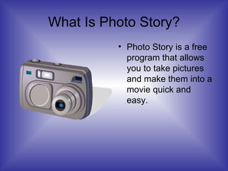 What Is Photo Story? Photo Story is a free program that allows you to take pictures and make them into a movie quick and easy. 