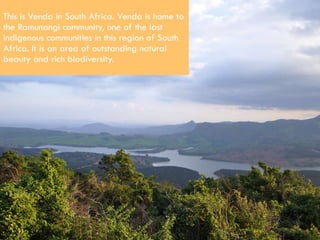 This is Venda in South Africa. Venda is home to the Ramunangi community, one of the last indigenous communities in this region of South Africa. It is an area of outstanding natural beauty and rich biodiversity.  