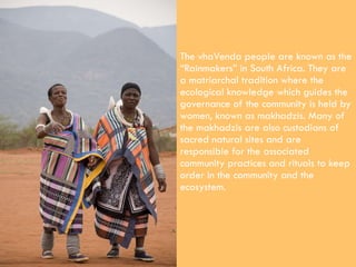 The vhaVenda people are known as the “Rainmakers” in South Africa. They are a matriarchal tradition where the ecological k...