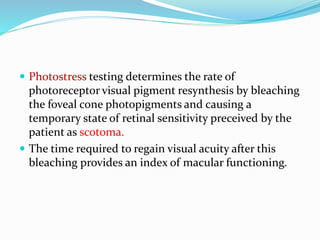  Photostress testing determines the rate of
photoreceptor visual pigment resynthesis by bleaching
the foveal cone photopigments and causing a
temporary state of retinal sensitivity preceived by the
patient as scotoma.
 The time required to regain visual acuity after this
bleaching provides an index of macular functioning.
 