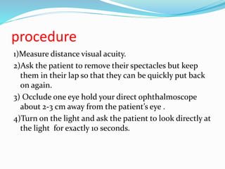 procedure
1)Measure distance visual acuity.
2)Ask the patient to remove their spectacles but keep
them in their lap so that they can be quickly put back
on again.
3) Occlude one eye hold your direct ophthalmoscope
about 2-3 cm away from the patient’s eye .
4)Turn on the light and ask the patient to look directly at
the light for exactly 10 seconds.
 