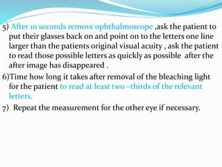 5) After 10 seconds remove ophthalmoscope ,ask the patient to
put their glasses back on and point on to the letters one line
larger than the patients original visual acuity , ask the patient
to read those possible letters as quickly as possible after the
after image has disappeared .
6)Time how long it takes after removal of the bleaching light
for the patient to read at least two –thirds of the relevant
letters.
7) Repeat the measurement for the other eye if necessary.
 