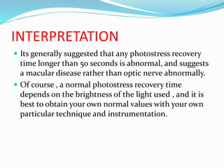 INTERPRETATION
 Its generally suggested that any photostress recovery
time longer than 50 seconds is abnormal, and suggests
a macular disease rather than optic nerve abnormally.
 Of course , a normal photostress recovery time
depends on the brightness of the light used , and it is
best to obtain your own normal values with your own
particular technique and instrumentation.
 