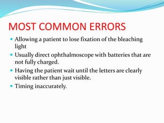 MOST COMMON ERRORS
 Allowing a patient to lose fixation of the bleaching
light
 Usually direct ophthalmoscope with batteries that are
not fully charged.
 Having the patient wait until the letters are clearly
visible rather than just visible.
 Timing inaccurately.
 