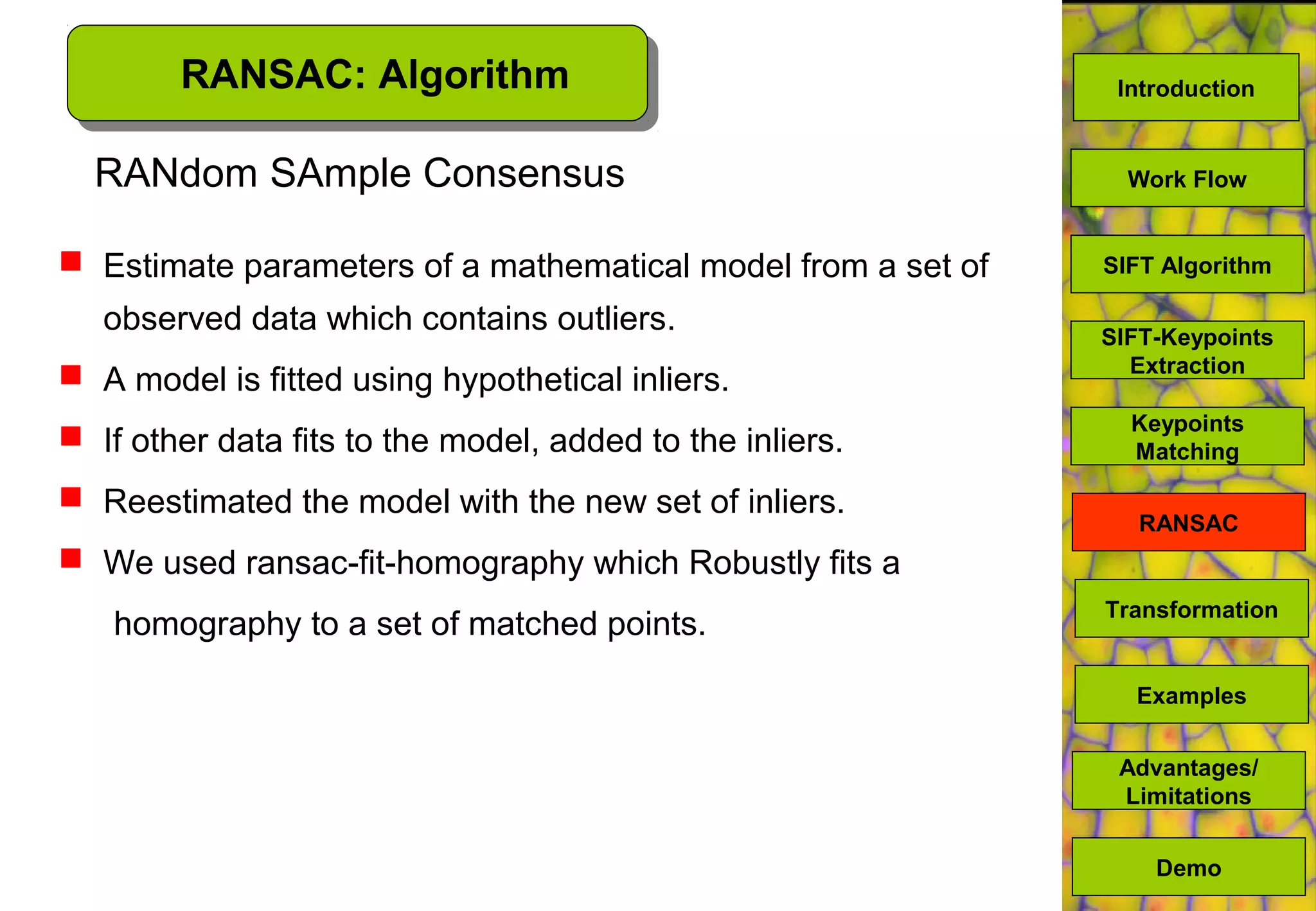 RANSAC: Algorithm
RANdom SAmple Consensus
 Estimate parameters of a mathematical model from a set of
observed data which contains outliers.
 A model is fitted using hypothetical inliers.
 If other data fits to the model, added to the inliers.
 Reestimated the model with the new set of inliers.
 We used ransac-fit-homography which Robustly fits a
homography to a set of matched points.
SIFT Algorithm
SIFT-Keypoints
Extraction
Work Flow
Advantages/
Limitations
Demo
Transformation
Examples
Keypoints
Matching
RANSAC
Introduction
 