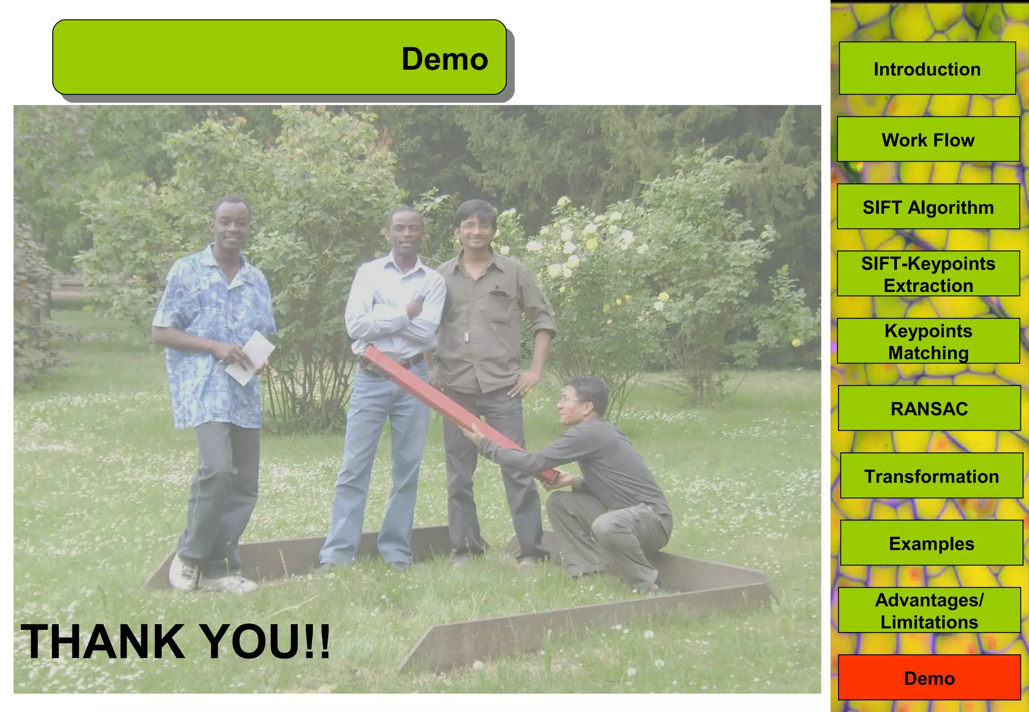 Demo
Demo
SIFT Algorithm
SIFT-Keypoints
Extraction
Keypoints
Matching
Work Flow
RANSAC
Advantages/
Limitations
Transformation
Examples
Introduction
THANK YOU!!
 