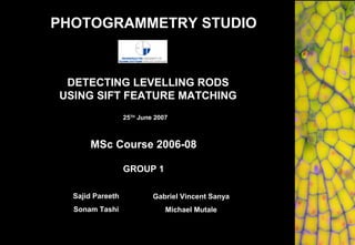 DETECTING LEVELLING RODS
USING SIFT FEATURE MATCHING
GROUP 1
MSc Course 2006-08
25TH
June 2007
Sajid Pareeth
Sonam Tashi
Gabriel Vincent Sanya
Michael Mutale
PHOTOGRAMMETRY STUDIO
 
