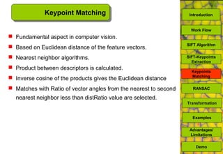 Keypoint Matching
 Fundamental aspect in computer vision.
 Based on Euclidean distance of the feature vectors.
 Nearest neighbor algorithms.
 Product between descriptors is calculated.
 Inverse cosine of the products gives the Euclidean distance
 Matches with Ratio of vector angles from the nearest to second
nearest neighbor less than distRatio value are selected.
SIFT Algorithm
Keypoints
Matching
Work Flow
RANSAC
Advantages/
Limitations
Demo
Transformation
Examples
SIFT-Keypoints
Extraction
Introduction
 