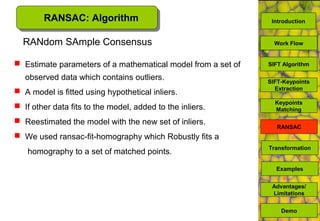 RANSAC: Algorithm
RANdom SAmple Consensus
 Estimate parameters of a mathematical model from a set of
observed data which contains outliers.
 A model is fitted using hypothetical inliers.
 If other data fits to the model, added to the inliers.
 Reestimated the model with the new set of inliers.
 We used ransac-fit-homography which Robustly fits a
homography to a set of matched points.
SIFT Algorithm
SIFT-Keypoints
Extraction
Work Flow
Advantages/
Limitations
Demo
Transformation
Examples
Keypoints
Matching
RANSAC
Introduction
 