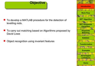 Objective
Introduction
SIFT Algorithm
SIFT-Keypoints
Extraction
Keypoints
Matching
Work Flow
RANSAC
Advantages/
Limitations
Demo
 To develop a MATLAB procedure for the detection of
levelling rods.
 To carry out matching based on Algorithms proposed by
David Lowe
 Object recognition using invariant features
Transformation
Examples
 