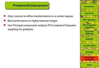 Problems/Enhancement
 Only invariant to affine transformations to a certain degree
 Best performance on highly textured images
 Use Principal components analysis PCA instead of Gaussian
weighting for gradients
Demo
SIFT Algorithm
SIFT-Keypoints
Extraction
Keypoints
Matching
Work Flow
RANSAC
Advantages/
Limitations
Transformation
Examples
Introduction
 