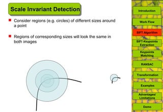 Scale Invariant Detection
 Consider regions (e.g. circles) of different sizes around
a point
 Regions of corresponding sizes will look the same in
both images SIFT-Keypoints
Extraction
Keypoints
Matching
Work Flow
RANSAC
Advantages/
Limitations
Demo
Transformation
Examples
SIFT Algorithm
Introduction
 