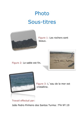 Photo
              Sous-titres

                         Figure 1: Les rochers sont
                         beaux.




Figure 2: Le sable est fin.




                        Figure 3: L´eau de la mer est
                        cristalline.




Travail effectué par:

João Pedro Pinheiro dos Santos Turma: 7ºA Nº:19
 