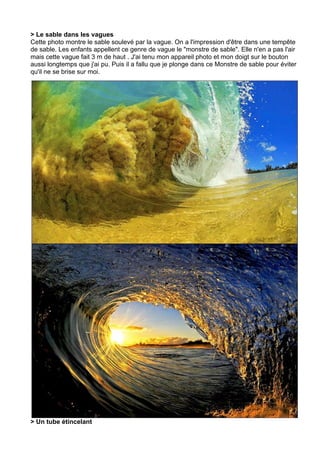 > Le sable dans les vagues
Cette photo montre le sable soulevé par la vague. On a l'impression d'être dans une tempête
de sable. Les enfants appellent ce genre de vague le "monstre de sable". Elle n'en a pas l'air
mais cette vague fait 3 m de haut . J'ai tenu mon appareil photo et mon doigt sur le bouton
aussi longtemps que j'ai pu. Puis il a fallu que je plonge dans ce Monstre de sable pour éviter
qu'il ne se brise sur moi.




> Un tube étincelant
 