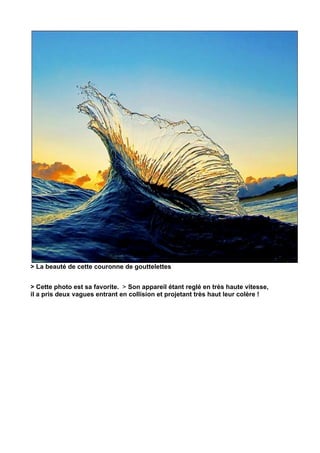 > La beauté de cette couronne de gouttelettes


> Cette photo est sa favorite. > Son appareil étant reglé en très haute vitesse,
il a pris deux vagues entrant en collision et projetant très haut leur colère !	
  
 