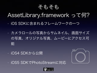 そもそも
AssetLibrary.framework って何?
• iOS SDKに含まれるフレームワークの一つ
• カメラロールの写真からサムネイル、画面サイズ
の写真、オリジナル写真、ムービーにアクセス可
能
• iOS4 SDKから公開
• iOS5 SDKでPhotoStreamに対応
 