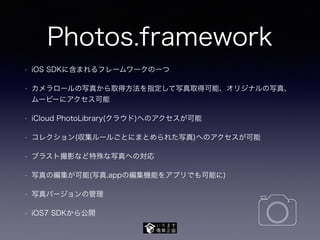 Photos.framework
• iOS SDKに含まれるフレームワークの一つ
• カメラロールの写真から取得方法を指定して写真取得可能、オリジナルの写真、
ムービーにアクセス可能
• iCloud PhotoLibrary(クラウド)へのアクセスが可能
• コレクション(収集ルールごとにまとめられた写真)へのアクセスが可能
• ブラスト撮影など特殊な写真への対応
• 写真の編集が可能(写真.appの編集機能をアプリでも可能に)
• 写真バージョンの管理
• iOS7 SDKから公開
 