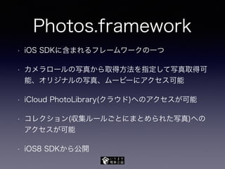 Photos.framework
• iOS SDKに含まれるフレームワークの一つ
• カメラロールの写真から取得方法を指定して写真取得可
能、オリジナルの写真、ムービーにアクセス可能
• iCloud PhotoLibrary(クラウド)へのアクセスが可能
• コレクション(収集ルールごとにまとめられた写真)への
アクセスが可能
• iOS8 SDKから公開
 