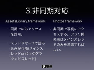 3.非同期対応
• 同期でのみアクセス
を許可。
• スレッドセーフで読み
込みが可能(メインス
レッドorバックグラ
ウンドスレッド)
• 非同期で写真にアク
セスする。アプリ開
発者はメインスレッ
ドのみを意識すれば
よい。
AssetsLibrary.framework Photos.framework
 