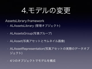 4.モデルの変更
• ALAssetsLibrary (管理オブジェクト)
• ALAssetsGroup(写真グループ)
• ALAsset(写真アセットとサムネイル画像)
• ALAssetRepresentation(写真アセットの実際のデータオブ
ジェクト)
• 4つのオブジェクトでモデルを構成
AssetsLibrary.framework
 