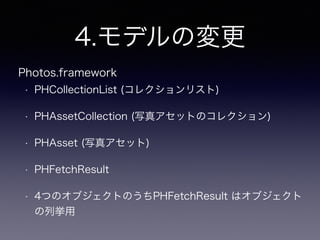 4.モデルの変更
• PHCollectionList (コレクションリスト)
• PHAssetCollection (写真アセットのコレクション)
• PHAsset (写真アセット)
• PHFetchResult
• 4つのオブジェクトのうちPHFetchResult はオブジェクト
の列挙用
Photos.framework
 