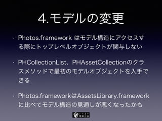 4.モデルの変更
• Photos.framework はモデル構造にアクセスす
る際にトップレベルオブジェクトが関与しない
• PHCollectionList、PHAssetCollectionのクラ
スメソッドで最初のモデルオブジェクトを入手で
きる
• Photos.frameworkはAssetsLibrary.framework
に比べてモデル構造の見通しが悪くなったかも
 