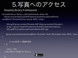 5.写真へのアクセス
ALAssetsLibrary *library = [[ALAssetsLibrary alloc] init];
[library enumerateGroupsWithTypes:ALAssetsGroupSavedPhotos
usingBlock:^(ALAssetsGroup *group, BOOL *stop) {
NSLog(@"group.numberOfAssets=%@",@(group.numberOfAssets) );
id obj = [group valueForProperty:ALAssetsGroupPropertyName];
NSLog(@"ALAssetsGroupPropertyName=%@",obj);
[group enumerateAssetsUsingBlock:^(ALAsset *result, NSUInteger index, BOOL *stop)
{
// resultを使って画像を取得
}];
*stop = YES;
} failureBlock:^(NSError *error) {
}];
AssetsLibrary.framework
 