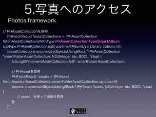 5.写真へのアクセス
// PHAssetCollectionを取得
PHFetchResult *assetCollections = [PHAssetCollection
fetchAssetCollectionsWithType:PHAssetCollectionTypeSmartAlbum
subtype:PHAssetCollectionSubtypeSmartAlbumUserLibrary options:nil];
[assetCollections enumerateObjectsUsingBlock:^(PHAssetCollection
*smartFolderAssetCollection, NSUInteger idx, BOOL *stop) {
NSLog(@"momentAssetCollection:%@", smartFolderAssetCollection);
// PHAssetを取得
PHFetchResult *assets = [PHAsset
fetchAssetsInAssetCollection:smartFolderAssetCollection options:nil];
[assets enumerateObjectsUsingBlock:^(PHAsset *asset, NSUInteger idx, BOOL *stop)
{
// asset を使って画像を取得
}];
}];
Photos.framework
 