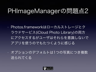 PHImageManagerの問題点2
• Photos.frameworkはローカルストレージとク
ラウドサービス(iCloud Photo Library)の両方
にアクセスするがユーザはそれらを意識しないで
アプリを使うのでもたつくように感じる
• オプションのデフォルトは1つの写真につき複数
送られてくる
 