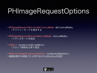 PHImageRequestOptions
• PHImageRequestOptionsDeliveryMode deliveryMode;
• デリバリーモードを指定する
• PHImageRequestOptionsResizeMode resizeMode;
• リサイズモードを指定
• CGRect normalizedCropRect;
• クロップ領域を比率で指定
• PHAssetImageProgressHandler progressHandler;
• 画像処理中の過程ごとに呼び出されるblocksを指定
 