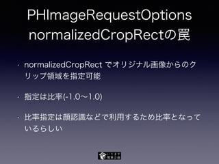 PHImageRequestOptions
normalizedCropRectの罠
• normalizedCropRect でオリジナル画像からのク
リップ領域を指定可能
• 指定は比率(-1.0∼1.0)
• 比率指定は顔認識などで利用するため比率となって
いるらしい
 