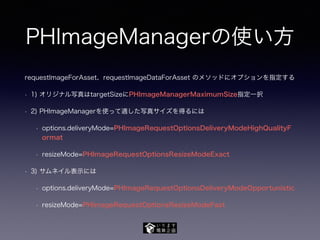 PHImageManagerの使い方
requestImageForAsset、requestImageDataForAsset のメソッドにオプションを指定する
• 1) オリジナル写真はtargetSizeにPHImageManagerMaximumSize指定一択
• 2) PHImageManagerを使って適した写真サイズを得るには
• options.deliveryMode=PHImageRequestOptionsDeliveryModeHighQualityF
ormat
• resizeMode=PHImageRequestOptionsResizeModeExact
• 3) サムネイル表示には
• options.deliveryMode=PHImageRequestOptionsDeliveryModeOpportunistic
• resizeMode=PHImageRequestOptionsResizeModeFast
 