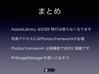 まとめ
• AssetsLibrary はiOS9 移行は使えなくなります
• 写真アクセスにはPhotos.frameworkが必要
• Photos.framework は高機能で余計に複雑です
• PHImageManagerを使いこなそう
 