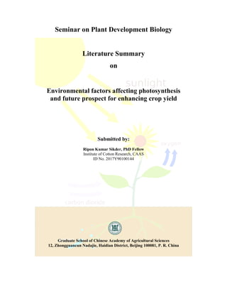 Seminar on Plant Development Biology
Literature Summary
on
Environmental factors affecting photosynthesis
and future prospect for enhancing crop yield
Submitted by:
Ripon Kumar Sikder, PhD Fellow
Institute of Cotton Research, CAAS
ID No. 2017Y90100144
Graduate School of Chinese Academy of Agricultural Sciences
12, Zhongguancun Nadajie, Haidian District, Beijing 100081, P. R. China
 