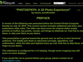 “ PHOTOSYNTH: A 3D Photo Experience!” by swami_worldtraveler PREFACE A version of the following was presented before the Central Florida Computer Society on July 18, 2010. This current version includes additional web links, plus explanatory slide notes. The latter was done since the original slides simply provide an outline, key points, visuals, and things to elaborate on. Feel free to read these, or skip over them as you desire. This presentation is geared toward the general user as well as a more technical audience. The middle part deals w/ advanced concepts, algorithms, and mathematics, while the latter part lightens back up a bit. Feel free to skip these, or linger as you desire. This slideshow is configured for a 4:3 display, though some cropping may still occur on some displays. If you would like me to present before your group, please contact me at  [email_address] .  v7.01 