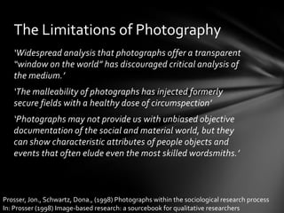 ‘Widespread analysis that photographs offer a transparent “window on the world” has discouraged critical analysis of the medium.’‘The malleability of photographs has injected formerly secure fields with a healthy dose of circumspection’‘Photographs may not provide us with unbiased objective documentation of the social and material world, but they can show characteristic attributes of people objects and events that often elude even the most skilled wordsmiths.’The Limitations of PhotographyProsser, Jon., Schwartz, Dona., (1998) Photographs within the sociological research processIn: Prosser (1998) Image-based research: a sourcebook for qualitative researchers