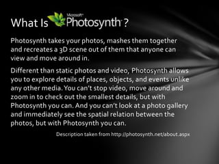 Photosynth takes your photos, mashes them together and recreates a 3D scene out of them that anyone can view and move around in.Different than static photos and video, Photosynth allows you to explore details of places, objects, and events unlike any other media. You can’t stop video, move around and zoom in to check out the smallest details, but with Photosynth you can. And you can’t look at a photo gallery and immediately see the spatial relation between the photos, but with Photosynth you can.Description taken from http://photosynth.net/about.aspxWhat Is                               ?