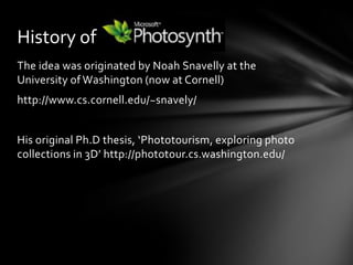 The idea was originated by Noah Snavelly at the University of Washington (now at Cornell)http://www.cs.cornell.edu/~snavely/His original Ph.D thesis, ‘Phototourism, exploring photo collections in 3D’ http://phototour.cs.washington.edu/History of