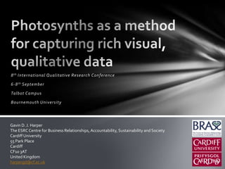 Photosynths as a method for capturing rich visual, qualitative data 8th International Qualitative Research Conference  6-8th September Talbot Campus Bournemouth University Gavin D. J. Harper The ESRC Centre for Business Relationships, Accountability, Sustainability and Society Cardiff University 55 Park Place Cardiff CF10 3AT United Kingdom harpergd@cf.ac.uk 